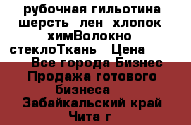 рубочная гильотина шерсть, лен, хлопок, химВолокно, стеклоТкань › Цена ­ 1 000 - Все города Бизнес » Продажа готового бизнеса   . Забайкальский край,Чита г.